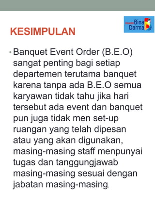 KESIMPULAN
• Banquet Event Order (B.E.O)
sangat penting bagi setiap
departemen terutama banquet
karena tanpa ada B.E.O semua
karyawan tidak tahu jika hari
tersebut ada event dan banquet
pun juga tidak men set-up
ruangan yang telah dipesan
atau yang akan digunakan,
masing-masing staff menpunyai
tugas dan tanggungjawab
masing-masing sesuai dengan
jabatan masing-masing.
 