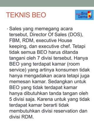 • Sales yang memegang acara
tersebut, Director Of Sales (DOS),
FBM, RDM, executive House
keeping, dan executive chef. Tetapi
tidak semua BEO harus ditanda
tangani oleh 7 divisi tersebut. Hanya
BEO yang terdapat kamar (room
service) yang artinya konsumen tidak
hanya mengadakan acara tetapi juga
memesan kamar. Sedangkan untuk
BEO yang tidak terdapat kamar
hanya dibutuhkan tanda tangan oleh
5 divisi saja. Karena untuk yang tidak
terdapat kamar berarti tidak
membutuhkan divisi reservation dan
divisi RDM.
TEKNIS BEO
 