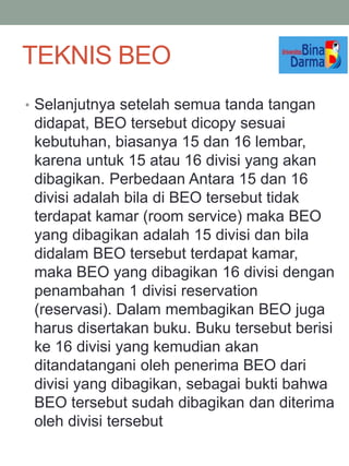 • Selanjutnya setelah semua tanda tangan
didapat, BEO tersebut dicopy sesuai
kebutuhan, biasanya 15 dan 16 lembar,
karena untuk 15 atau 16 divisi yang akan
dibagikan. Perbedaan Antara 15 dan 16
divisi adalah bila di BEO tersebut tidak
terdapat kamar (room service) maka BEO
yang dibagikan adalah 15 divisi dan bila
didalam BEO tersebut terdapat kamar,
maka BEO yang dibagikan 16 divisi dengan
penambahan 1 divisi reservation
(reservasi). Dalam membagikan BEO juga
harus disertakan buku. Buku tersebut berisi
ke 16 divisi yang kemudian akan
ditandatangani oleh penerima BEO dari
divisi yang dibagikan, sebagai bukti bahwa
BEO tersebut sudah dibagikan dan diterima
oleh divisi tersebut
TEKNIS BEO
 