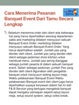 Cara Menerima Pesanan
Banquet Event Dari Tamu Secara
Lengkap
,1. Sebelum menerima order dari client ada beberapa
hal yang harus diperhatikan seorang departemen
sales and marketing didalam menyusun sebuah
Banquet Event Order. marketing didalam
menyusun sebuah Banquet Event Order. Yang
harus diperhatikan adalah Jumlah pax yang
diorder oleh client. Jumlah pax yang diorder oleh
client sebagai pedoman divisi kitchen untuk
membuat menu. Jumlah pax sering dianggap
sebagai jumlah peserta di dalam sebuah banquet
event. Selain sebagai pedoman, jumlah Pax yang
diorder oleh client digunakan oleh pengelola
banquet untuk menyusun setting layout meja.
Waktu pelaksanaan Banquet Event Waktu
pelaksanaan Banquet event dari client juga harus
diperhatikan supaya karyawan dalam hal ini staf
F& B Service yang bertugas mengelola banquet
dapat mengatur persiapan seperti setup layout
meja, setup sound system, setup cofee break.
 