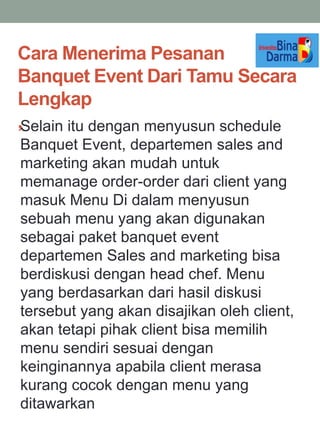 Cara Menerima Pesanan
Banquet Event Dari Tamu Secara
Lengkap
,Selain itu dengan menyusun schedule
Banquet Event, departemen sales and
marketing akan mudah untuk
memanage order-order dari client yang
masuk Menu Di dalam menyusun
sebuah menu yang akan digunakan
sebagai paket banquet event
departemen Sales and marketing bisa
berdiskusi dengan head chef. Menu
yang berdasarkan dari hasil diskusi
tersebut yang akan disajikan oleh client,
akan tetapi pihak client bisa memilih
menu sendiri sesuai dengan
keinginannya apabila client merasa
kurang cocok dengan menu yang
ditawarkan
 