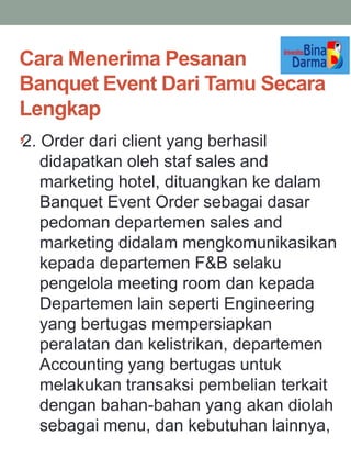 Cara Menerima Pesanan
Banquet Event Dari Tamu Secara
Lengkap
,2. Order dari client yang berhasil
didapatkan oleh staf sales and
marketing hotel, dituangkan ke dalam
Banquet Event Order sebagai dasar
pedoman departemen sales and
marketing didalam mengkomunikasikan
kepada departemen F&B selaku
pengelola meeting room dan kepada
Departemen lain seperti Engineering
yang bertugas mempersiapkan
peralatan dan kelistrikan, departemen
Accounting yang bertugas untuk
melakukan transaksi pembelian terkait
dengan bahan-bahan yang akan diolah
sebagai menu, dan kebutuhan lainnya,
 