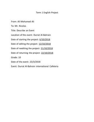 Term 1 English Project
From: Ali Mohamed Ali
To: Mr. Nicolas
Title: Describe an Event
Location of the event: Durrat Al-Bahrain
Date of starting the project: 6/10/2018
Date of editing the project: 12/10/2018
Date of reediting the project: 21/10/2018
Date of returning the project: 22/10/2018
Grade: 10
Date of the event: 23/3/2018
Event: Durrat Al-Bahrain international Cafeteria
 