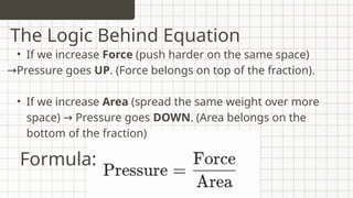 • If we increase Force (push harder on the same space)
→Pressure goes UP. (Force belongs on top of the fraction).
• If we increase Area (spread the same weight over more
space) Pressure goes
→ DOWN. (Area belongs on the
bottom of the fraction)
The Logic Behind Equation
Formula:
 