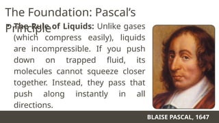 The Foundation: Pascal’s
Principle
• The Rule of Liquids: Unlike gases
(which compress easily), liquids
are incompressible. If you push
down on trapped fluid, its
molecules cannot squeeze closer
together. Instead, they pass that
push along instantly in all
directions.
BLAISE PASCAL, 1647
 