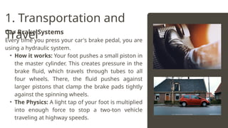 1. Transportation and
Travel
Car Brake Systems
Every time you press your car's brake pedal, you are
using a hydraulic system.
• How it works: Your foot pushes a small piston in
the master cylinder. This creates pressure in the
brake fluid, which travels through tubes to all
four wheels. There, the fluid pushes against
larger pistons that clamp the brake pads tightly
against the spinning wheels.
• The Physics: A light tap of your foot is multiplied
into enough force to stop a two-ton vehicle
traveling at highway speeds.
 