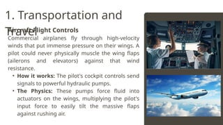 Aircraft Flight Controls
Commercial airplanes fly through high-velocity
winds that put immense pressure on their wings. A
pilot could never physically muscle the wing flaps
(ailerons and elevators) against that wind
resistance.
• How it works: The pilot's cockpit controls send
signals to powerful hydraulic pumps.
• The Physics: These pumps force fluid into
actuators on the wings, multiplying the pilot's
input force to easily tilt the massive flaps
against rushing air.
1. Transportation and
Travel
 