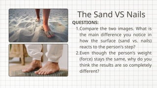 QUESTIONS:
1.Compare the two images. What is
the main difference you notice in
how the surface (sand vs. nails)
reacts to the person's step?
2.Even though the person's weight
(force) stays the same, why do you
think the results are so completely
different?
The Sand VS Nails
 