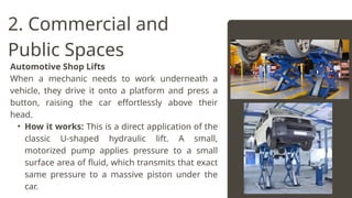 Automotive Shop Lifts
When a mechanic needs to work underneath a
vehicle, they drive it onto a platform and press a
button, raising the car effortlessly above their
head.
• How it works: This is a direct application of the
classic U-shaped hydraulic lift. A small,
motorized pump applies pressure to a small
surface area of fluid, which transmits that exact
same pressure to a massive piston under the
car.
2. Commercial and
Public Spaces
 