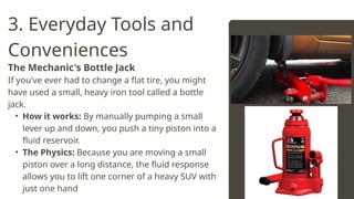 3. Everyday Tools and
Conveniences
The Mechanic's Bottle Jack
If you've ever had to change a flat tire, you might
have used a small, heavy iron tool called a bottle
jack.
• How it works: By manually pumping a small
lever up and down, you push a tiny piston into a
fluid reservoir.
• The Physics: Because you are moving a small
piston over a long distance, the fluid response
allows you to lift one corner of a heavy SUV with
just one hand
 