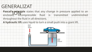 GENERALIZAT
ION
Pascal’s principle states that any change in pressure applied to an
enclosed, incompressible fluid is transmitted undiminished
throughout the fluid in all directions.
A hydraulic lift uses liquid to turn a small push into a giant lift.
 