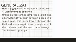 GENERALIZAT
ION
Here is how it works using Pascal's principle:
1. Liquid can't be squished
Unlike air, you cannot compress a liquid (like
oil or water). If you push down on a liquid in a
sealed pipe, that push travels through the
fluid and presses against every single inch of
the container with the exact same strength.
This is Pascal's principle.
 