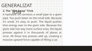 2. The "Size Swap" Trick
A hydraulic lift connects a small pipe to a giant
pipe. You push down on the small side. Because
it's small, it's easy to push. The liquid pushes
that energy over to the giant side. Because the
giant side has way more surface area, the liquid
presses against it in thousands of places at
once. All those tiny presses add up, creating a
massive upward force capable of lifting a car.
GENERALIZAT
ION
 