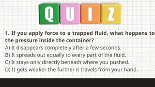 1. If you apply force to a trapped fluid, what happens to
the pressure inside the container?
A) It disappears completely after a few seconds.
B) It spreads out equally to every part of the fluid.
C) It stays only directly beneath where you pushed.
D) It gets weaker the further it travels from your hand.
 