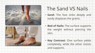 The Sand VS Nails
• Sand: The foot sinks deeply and
easily displaces the grains.
• Bed of Nails: The surface supports
the weight without piercing the
skin.
• Key Contrast: One surface yields
completely, while the other resists
and supports.
 