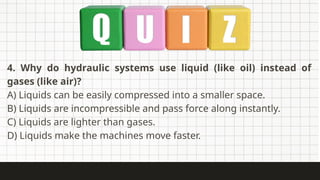 4. Why do hydraulic systems use liquid (like oil) instead of
gases (like air)?
A) Liquids can be easily compressed into a smaller space.
B) Liquids are incompressible and pass force along instantly.
C) Liquids are lighter than gases.
D) Liquids make the machines move faster.
 