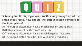 5. In a hydraulic lift, if you want to lift a very heavy load with a
small input force, how should the output piston compare to
the input piston?
A) The output piston must have a much smaller surface area.
B) Both piston must be the exact same size.
C) The output piston must have a much larger surface area.
D) The output piston must be filled with air instead of oil.
 
