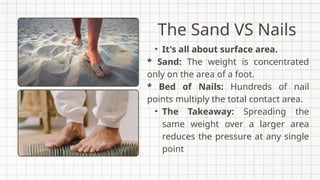 The Sand VS Nails
• It's all about surface area.
* Sand: The weight is concentrated
only on the area of a foot.
* Bed of Nails: Hundreds of nail
points multiply the total contact area.
• The Takeaway: Spreading the
same weight over a larger area
reduces the pressure at any single
point
 