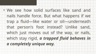 • We see how solid surfaces like sand and
nails handle force. But what happens if we
trap a fluid—like water or oil—underneath
that person's foot instead? Unlike sand,
which just moves out of the way, or nails,
which stay rigid, a trapped fluid behaves in
a completely unique way.
 