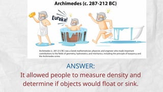 ANSWER:
It allowed people to measure density and
determine if objects would float or sink.
 