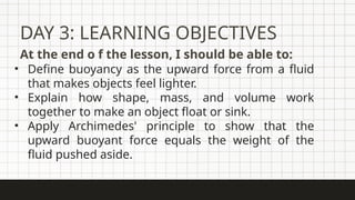 DAY 3: LEARNING OBJECTIVES
At the end o f the lesson, I should be able to:
• Define buoyancy as the upward force from a fluid
that makes objects feel lighter.
• Explain how shape, mass, and volume work
together to make an object float or sink.
• Apply Archimedes' principle to show that the
upward buoyant force equals the weight of the
fluid pushed aside.
 
