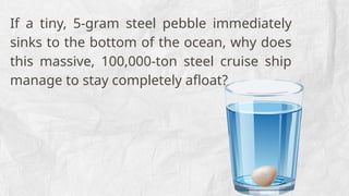 If a tiny, 5-gram steel pebble immediately
sinks to the bottom of the ocean, why does
this massive, 100,000-ton steel cruise ship
manage to stay completely afloat?
 