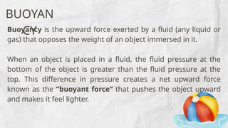 Buoyancy is the upward force exerted by a fluid (any liquid or
gas) that opposes the weight of an object immersed in it.
When an object is placed in a fluid, the fluid pressure at the
bottom of the object is greater than the fluid pressure at the
top. This difference in pressure creates a net upward force
known as the “buoyant force” that pushes the object upward
and makes it feel lighter.
BUOYAN
CY
 