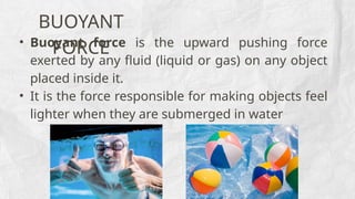 BUOYANT
FORCE
• Buoyant force is the upward pushing force
exerted by any fluid (liquid or gas) on any object
placed inside it.
• It is the force responsible for making objects feel
lighter when they are submerged in water
 