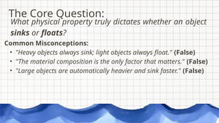 Common Misconceptions:
• "Heavy objects always sink; light objects always float." (False)
• "The material composition is the only factor that matters." (False)
• "Large objects are automatically heavier and sink faster." (False)
The Core Question:
What physical property truly dictates whether an object
sinks or floats?
 