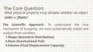 The Scientific Approach: To understand the true
mechanism of buoyancy, we must systematically isolate and
analyze three variables:
1.Shape (Geometric Distribution)
2.Mass (Gravitational Pull)
3.Volume (Fluid Displacement Capacity)
The Core Question:
What physical property truly dictates whether an object
sinks or floats?
 