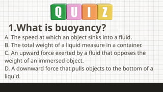 1.What is buoyancy?
A. The speed at which an object sinks into a fluid.
B. The total weight of a liquid measure in a container.
C. An upward force exerted by a fluid that opposes the
weight of an immersed object.
D. A downward force that pulls objects to the bottom of a
liquid.
 