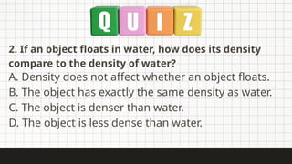 2. If an object floats in water, how does its density
compare to the density of water?
A. Density does not affect whether an object floats.
B. The object has exactly the same density as water.
C. The object is denser than water.
D. The object is less dense than water.
 