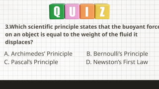 3.Which scientific principle states that the buoyant force
on an object is equal to the weight of the fluid it
displaces?
A. Archimedes’ Priniciple B. Bernoulli’s Principle
C. Pascal’s Principle D. Newston’s First Law
 