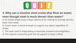 4. Why can a massive steel cruise ship float on water,
even though steel is much denser than water?
A. Its hollow shape traps a large volume of air, making its average density
lower than water.
B. Ocean water is dense enough to support any object regardless of
shape.
C. The steel used in shipbuilding is especially treated to be weightless.
D. The engines constantly push the tip upward to keep it afloat.
 