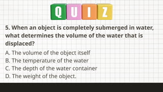 5. When an object is completely submerged in water,
what determines the volume of the water that is
displaced?
A. The volume of the object itself
B. The temperature of the water
C. The depth of the water container
D. The weight of the object.
 