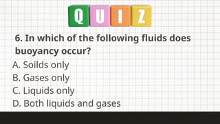 6. In which of the following fluids does
buoyancy occur?
A. Soilds only
B. Gases only
C. Liquids only
D. Both liquids and gases
 