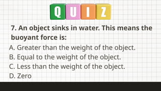 7. An object sinks in water. This means the
buoyant force is:
A. Greater than the weight of the object.
B. Equal to the weight of the object.
C. Less than the weight of the object.
D. Zero
 