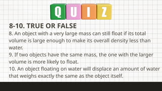 8-10. TRUE OR FALSE
8. An object with a very large mass can still float if its total
volume is large enough to make its overall density less than
water.
9. If two objects have the same mass, the one with the larger
volume is more likely to float.
10. An object floating on water will displace an amount of water
that weighs exactly the same as the object itself.
 