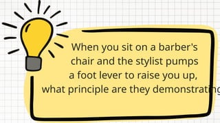 When you sit on a barber's
chair and the stylist pumps
a foot lever to raise you up,
what principle are they demonstrating
 
