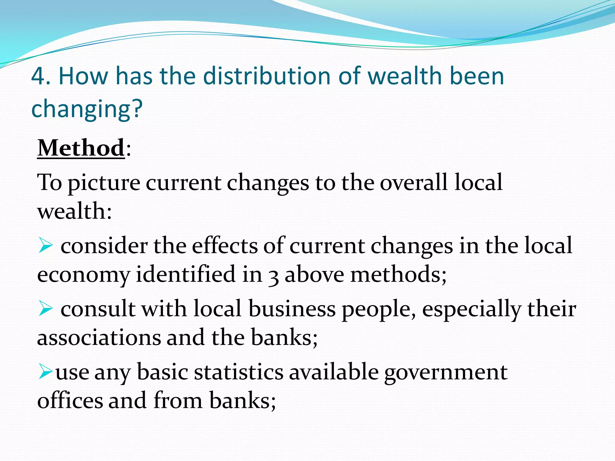 4. How has the distribution of wealth been
changing?
Method:
To picture current changes to the overall local
wealth:
 consider the effects of current changes in the local
economy identified in 3 above methods;
 consult with local business people, especially their
associations and the banks;
use any basic statistics available government
offices and from banks;
 