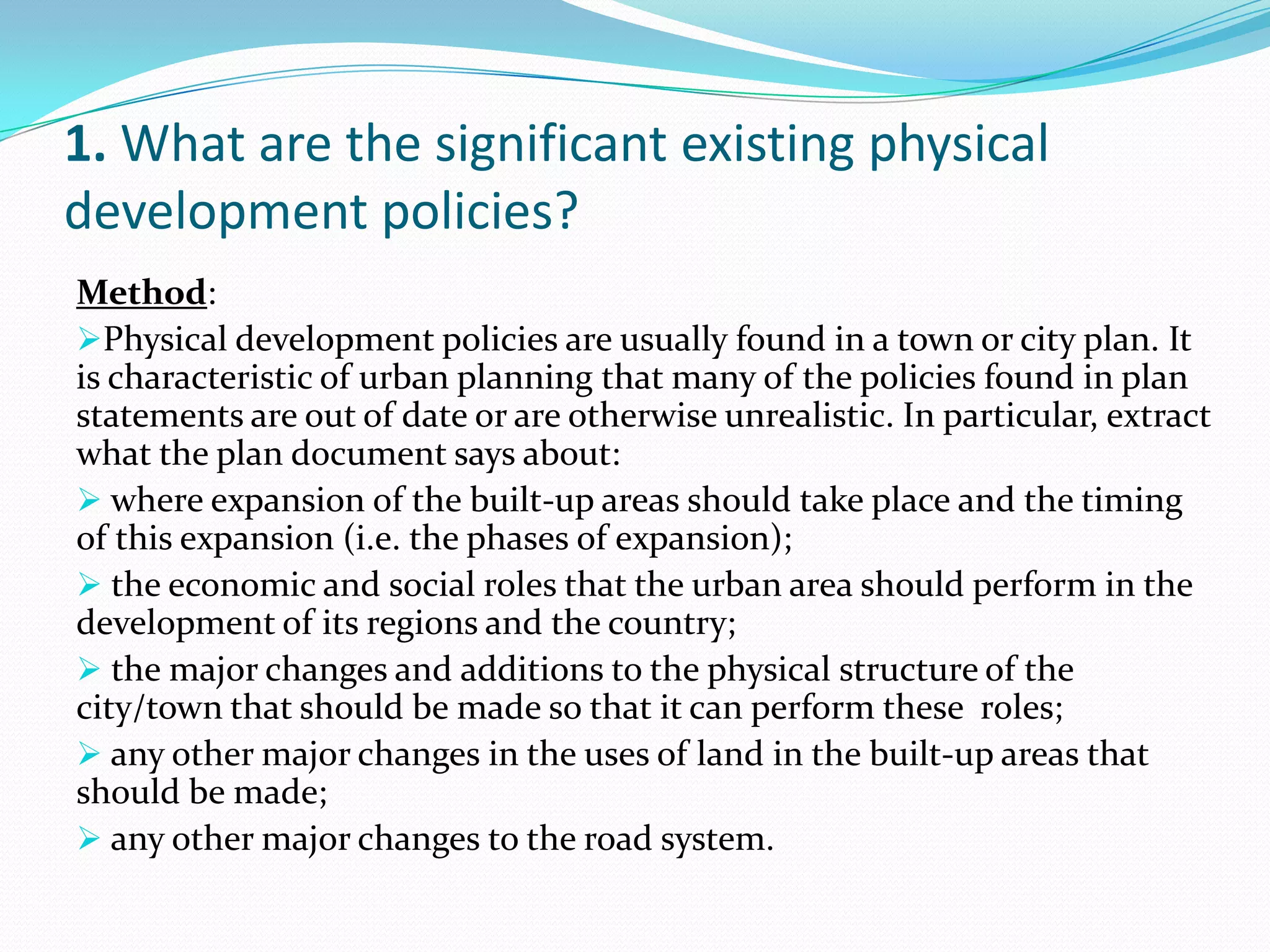 1. What are the significant existing physical
development policies?
Method:
Physical development policies are usually found in a town or city plan. It
is characteristic of urban planning that many of the policies found in plan
statements are out of date or are otherwise unrealistic. In particular, extract
what the plan document says about:
 where expansion of the built-up areas should take place and the timing
of this expansion (i.e. the phases of expansion);
 the economic and social roles that the urban area should perform in the
development of its regions and the country;
 the major changes and additions to the physical structure of the
city/town that should be made so that it can perform these roles;
 any other major changes in the uses of land in the built-up areas that
should be made;
 any other major changes to the road system.
 