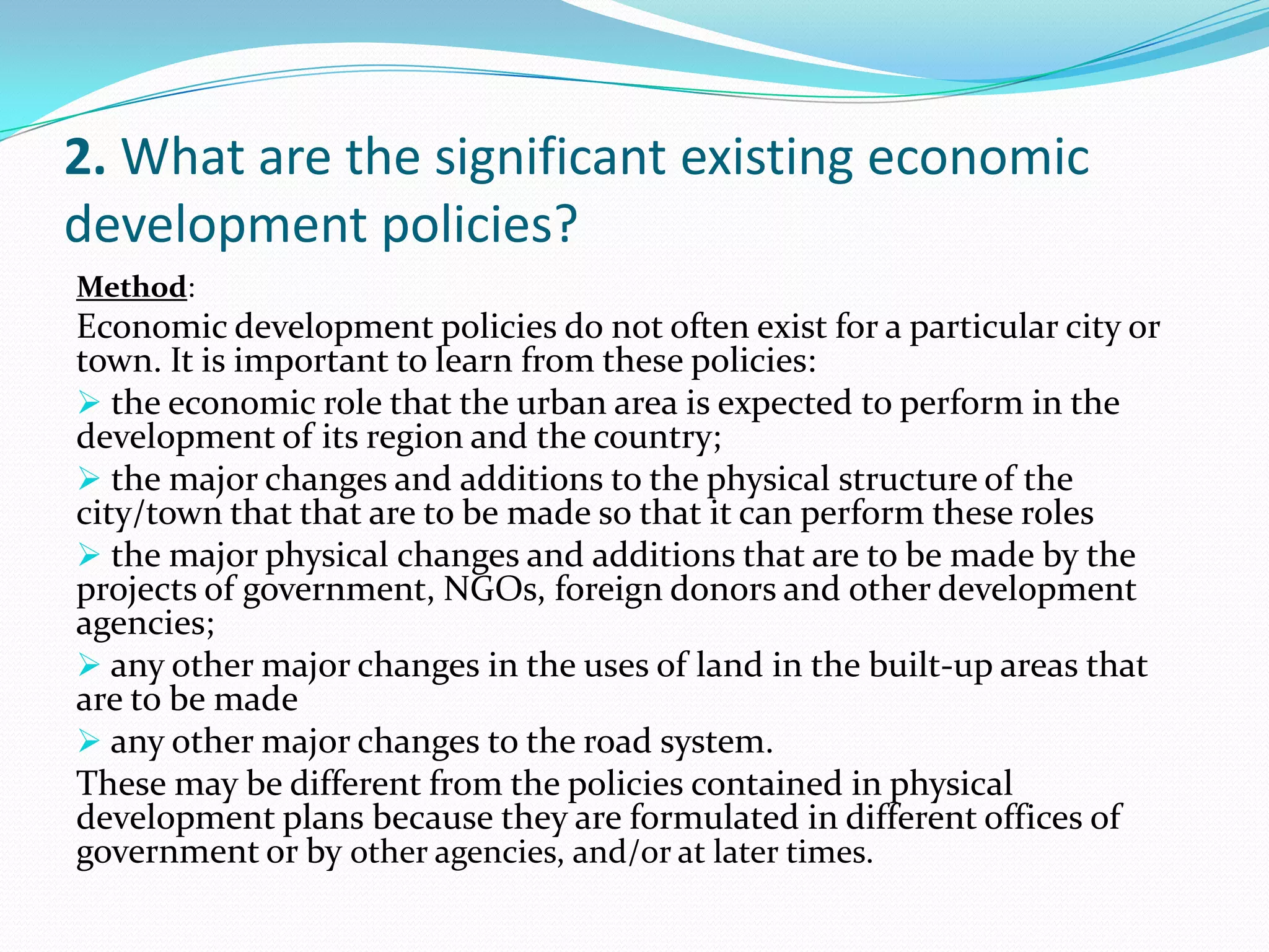 2. What are the significant existing economic
development policies?
:Method
Economic development policies do not often exist for a particular city or
town. It is important to learn from these policies:
 the economic role that the urban area is expected to perform in the
development of its region and the country;
 the major changes and additions to the physical structure of the
city/town that that are to be made so that it can perform these roles
 the major physical changes and additions that are to be made by the
projects of government, NGOs, foreign donors and other development
agencies;
 any other major changes in the uses of land in the built-up areas that
are to be made
 any other major changes to the road system.
These may be different from the policies contained in physical
development plans because they are formulated in different offices of
government or by other agencies, and/or at later times.
 