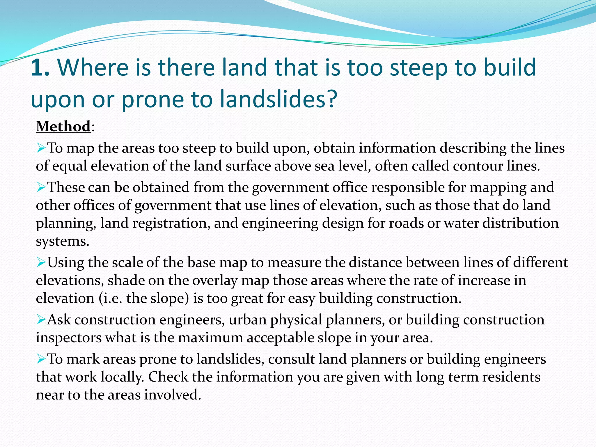 1. Where is there land that is too steep to build
upon or prone to landslides?
Method:
To map the areas too steep to build upon, obtain information describing the lines
of equal elevation of the land surface above sea level, often called contour lines.
These can be obtained from the government office responsible for mapping and
other offices of government that use lines of elevation, such as those that do land
planning, land registration, and engineering design for roads or water distribution
systems.
Using the scale of the base map to measure the distance between lines of different
elevations, shade on the overlay map those areas where the rate of increase in
elevation (i.e. the slope) is too great for easy building construction.
Ask construction engineers, urban physical planners, or building construction
inspectors what is the maximum acceptable slope in your area.
To mark areas prone to landslides, consult land planners or building engineers
that work locally. Check the information you are given with long term residents
near to the areas involved.
 
