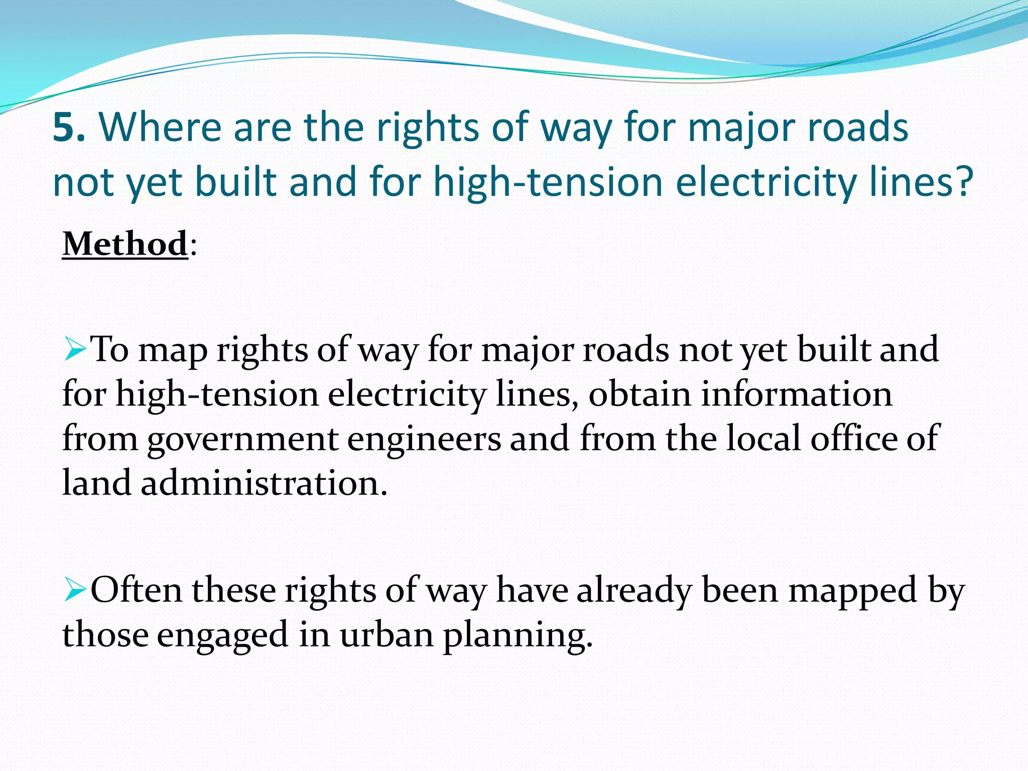 5. Where are the rights of way for major roads
not yet built and for high-tension electricity lines?
Method:
To map rights of way for major roads not yet built and
for high-tension electricity lines, obtain information
from government engineers and from the local office of
land administration.
Often these rights of way have already been mapped by
those engaged in urban planning.
 