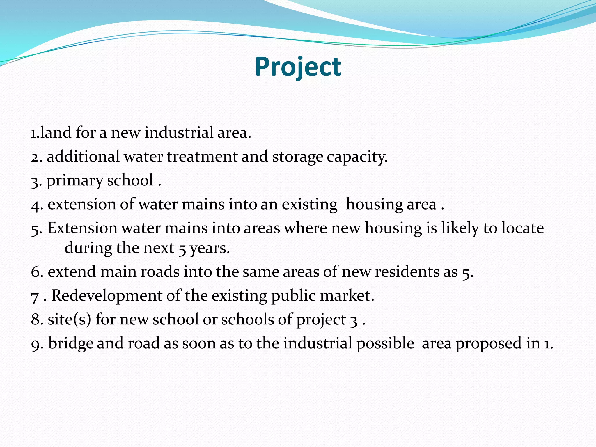 Project
1.land for a new industrial area.
2. additional water treatment and storage capacity.
3. primary school .
4. extension of water mains into an existing housing area .
5. Extension water mains into areas where new housing is likely to locate
during the next 5 years.
6. extend main roads into the same areas of new residents as 5.
7 . Redevelopment of the existing public market.
8. site(s) for new school or schools of project 3 .
9. bridge and road as soon as to the industrial possible area proposed in 1.
 