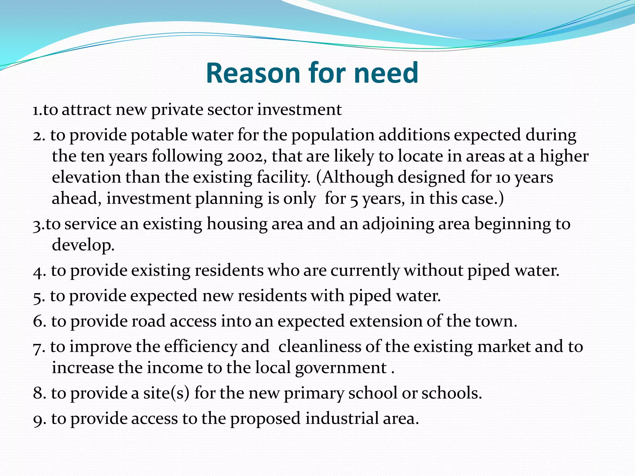 Reason for need
1.to attract new private sector investment
2. to provide potable water for the population additions expected during
the ten years following 2002, that are likely to locate in areas at a higher
elevation than the existing facility. (Although designed for 10 years
ahead, investment planning is only for 5 years, in this case.)
3.to service an existing housing area and an adjoining area beginning to
develop.
4. to provide existing residents who are currently without piped water.
5. to provide expected new residents with piped water.
6. to provide road access into an expected extension of the town.
7. to improve the efficiency and cleanliness of the existing market and to
increase the income to the local government .
8. to provide a site(s) for the new primary school or schools.
9. to provide access to the proposed industrial area.
 