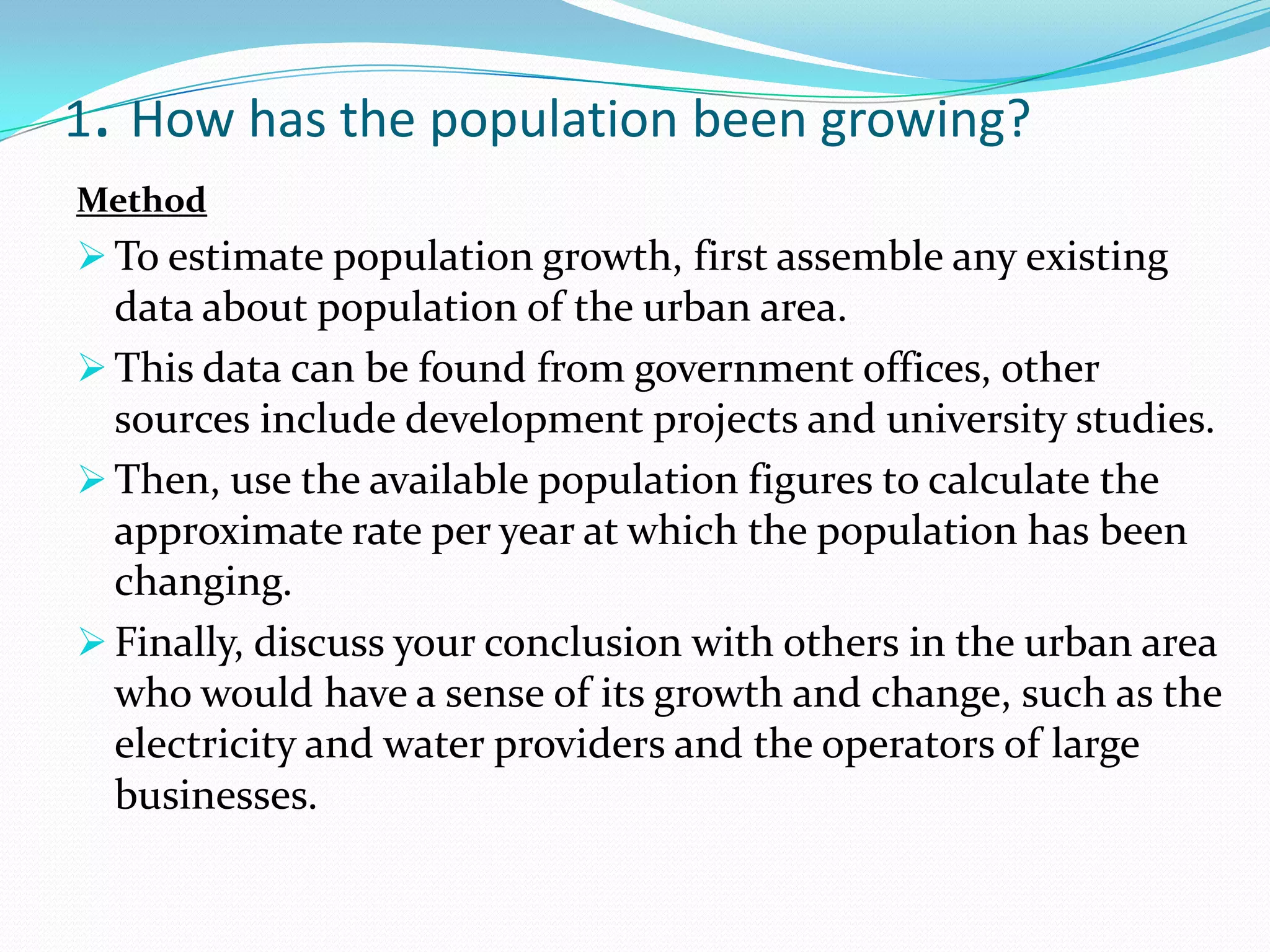 1. How has the population been growing?
Method
 To estimate population growth, first assemble any existing
data about population of the urban area.
 This data can be found from government offices, other
sources include development projects and university studies.
 Then, use the available population figures to calculate the
approximate rate per year at which the population has been
changing.
 Finally, discuss your conclusion with others in the urban area
who would have a sense of its growth and change, such as the
electricity and water providers and the operators of large
businesses.
 