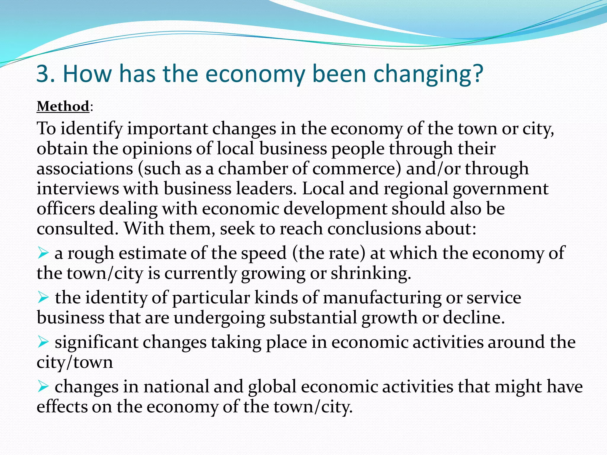 3. How has the economy been changing?
:Method
To identify important changes in the economy of the town or city,
obtain the opinions of local business people through their
associations (such as a chamber of commerce) and/or through
interviews with business leaders. Local and regional government
officers dealing with economic development should also be
consulted. With them, seek to reach conclusions about:
 a rough estimate of the speed (the rate) at which the economy of
the town/city is currently growing or shrinking.
 the identity of particular kinds of manufacturing or service
business that are undergoing substantial growth or decline.
 significant changes taking place in economic activities around the
city/town
 changes in national and global economic activities that might have
effects on the economy of the town/city.
 