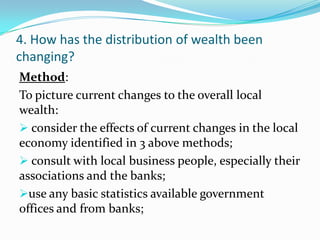 4. How has the distribution of wealth been
changing?
Method:
To picture current changes to the overall local
wealth:
 consider the effects of current changes in the local
economy identified in 3 above methods;
 consult with local business people, especially their
associations and the banks;
use any basic statistics available government
offices and from banks;
 