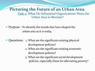 Picturing the Future of an Urban Area.
Task 2: What Do Influential Organizations Want the
Urban Area to Become?
 Purpose : To identify the trends that have shaped the
urban area as it is today.
 Questions: 1. What are the significant existing physical
development policies?
2. What are the significant existing economic
development policies?
3. What are the significant social development
policies, especially those for alleviating poverty?
 